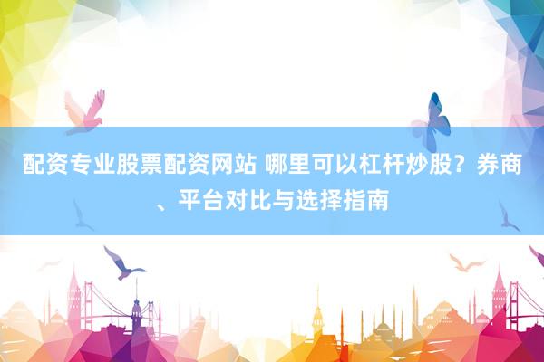 配资专业股票配资网站 哪里可以杠杆炒股？券商、平台对比与选择指南