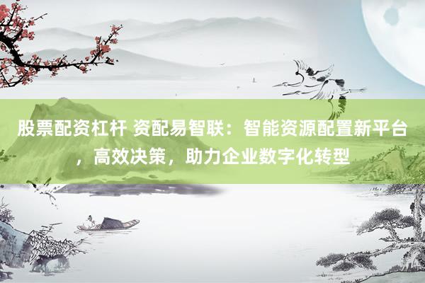 股票配资杠杆 资配易智联：智能资源配置新平台，高效决策，助力企业数字化转型
