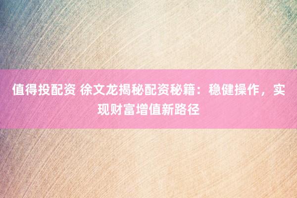 值得投配资 徐文龙揭秘配资秘籍：稳健操作，实现财富增值新路径