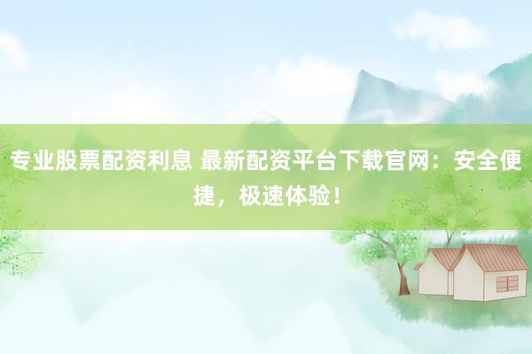 专业股票配资利息 最新配资平台下载官网：安全便捷，极速体验！