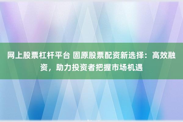 网上股票杠杆平台 固原股票配资新选择：高效融资，助力投资者把握市场机遇