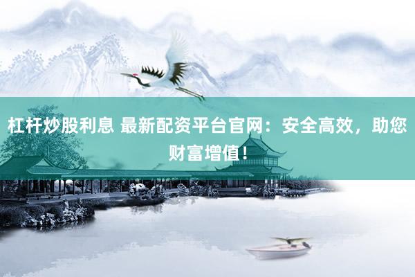 杠杆炒股利息 最新配资平台官网：安全高效，助您财富增值！