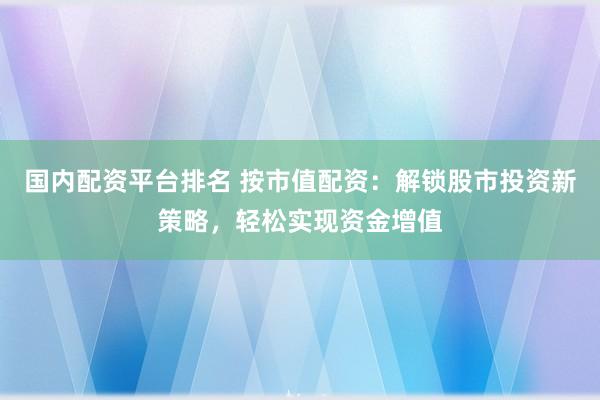 国内配资平台排名 按市值配资：解锁股市投资新策略，轻松实现资金增值