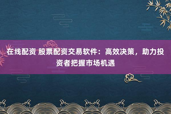 在线配资 股票配资交易软件：高效决策，助力投资者把握市场机遇