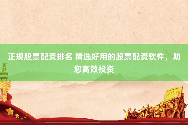 正规股票配资排名 精选好用的股票配资软件，助您高效投资