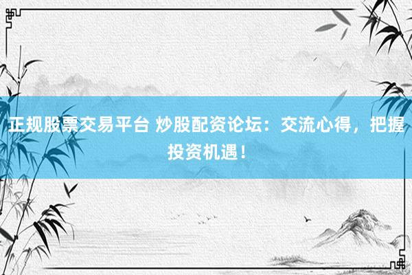 正规股票交易平台 炒股配资论坛：交流心得，把握投资机遇！
