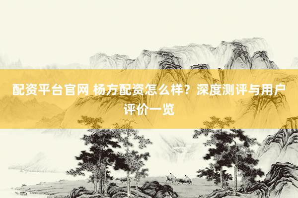 配资平台官网 杨方配资怎么样？深度测评与用户评价一览