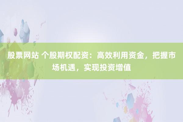 股票网站 个股期权配资：高效利用资金，把握市场机遇，实现投资增值